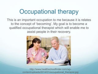 Occupational therapy
This is an important occupation to me because it is relates
to the concept of ‘becoming’. My goal is to become a
qualified occupational therapist which will enable me to
assist people in their recovery.
http://www.healthschoolfinder.com/wp-
content/uploads/2014/01/occupational_therapist.jpg
 