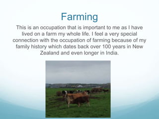 Farming
This is an occupation that is important to me as I have
lived on a farm my whole life. I feel a very special
connection with the occupation of farming because of my
family history which dates back over 100 years in New
Zealand and even longer in India.
 