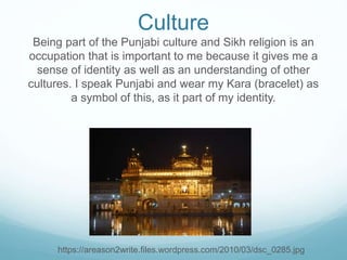 Culture
Being part of the Punjabi culture and Sikh religion is an
occupation that is important to me because it gives me a
sense of identity as well as an understanding of other
cultures. I speak Punjabi and wear my Kara (bracelet) as
a symbol of this, as it part of my identity.
https://areason2write.files.wordpress.com/2010/03/dsc_0285.jpg
 