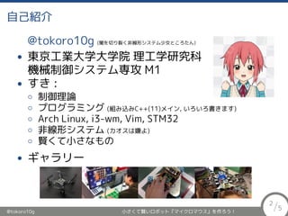 自己紹介
@tokoro10g (闇を切り裂く非線形システム少女ところたん)
• 東京工業大学大学院 理工学研究科
機械制御システム専攻 M1
• すき :
◦ 制御理論
◦ プログラミング (組み込みC++(11)メイン, いろいろ書きます)
◦ Arch Linux, i3-wm, Vim, STM32
◦ 非線形システム (カオスは嫌よ)
◦ 賢くて小さなもの
• ギャラリー
@tokoro10g 小さくて賢いロボット『マイクロマウス』を作ろう！
2
/5
 