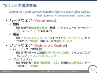ロボットの構成要素
(Robot is) a goal oriented machine that can sense, plan and act.
- from ”Robotics, Vision and Control”, Peter Corke
• ハードウェア (Mechatronics)
◦ 機械
例) 車軸や車体，機構，アクチュエータ(モータ，ソレノイド，
空気圧など)
◦ 電装
例) マイコン，モータドライバ，センサ回路，信号フィルタ
• ソフトウェア (Decision and Control)
◦ ハードウェアの制御
例) 走行やモータの制御，マイコンプログラミング
◦ アルゴリズム
例) 行動計画・決定，状態推定，データ処理
@tokoro10g 小さくて賢いロボット『マイクロマウス』を作ろう！
4
/5
 