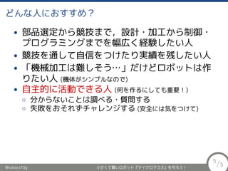 どんな人におすすめ？
• 部品選定から競技まで，設計・加工から制御・
プログラミングまでを幅広く経験したい人
• 競技を通して自信をつけたり実績を残したい人
• 「機械加工は難しそう…」だけどロボットは作
りたい人 (機体がシンプルなので)
• 自主的に活動できる人 (何を作るにしても重要！)
◦ 分からないことは調べる・質問する
◦ 失敗をおそれずチャレンジする (安全には気をつけて)
@tokoro10g 小さくて賢いロボット『マイクロマウス』を作ろう！
5
/5
 
