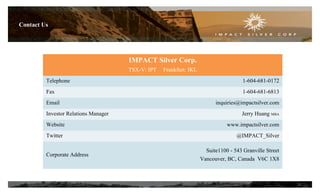 Contact Us
IMPACT Silver Corp.
TSX-V: IPT Frankfurt: IKL
Telephone 1-604-681-0172
Fax 1-604-681-6813
Email inquiries@impactsilver.com
Investor Relations Manager Jerry Huang MBA
Website www.impactsilver.com
Twitter @IMPACT_Silver
Corporate Address
Suite1100 - 543 Granville Street
Vancouver, BC, Canada V6C 1X8
20
 