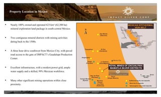 • Nearly 100% owned and operated 623 km² (62,300 ha)
mineral exploration land package in south-central Mexico.
• Two contiguous mineral districts with mining activities
dating back to the 1500s.
• A three hour drive southwest from Mexico City, with paved
road access to the gate of IMPACT’s Guadalupe Production
Center.
• Excellent infrastructure, with a modern power grid, ample
water supply and a skilled, 99% Mexican workforce.
• Many other significant mining operations within close
proximity.
5
Property Location in Mexico
 