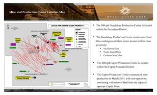 Mine and Production Center Location Map
• The 500-tpd Guadalupe Production Center is located
within the Zacualpan District.
• The Guadalupe Production Center receives ore from
three underground silver mines located within close
proximity:
• San Ramon Mine
• Noche Buena Mine
• Cuchara-Oscar Mine
• The 200-tpd Capire Production Centre is located
within the Capire-Mamatla District.
• The Capire Production Center commenced pilot
production in March 2013, with test operations
continuing with mineral feed from the adjacent
open-pit Capire Mine.
7
 