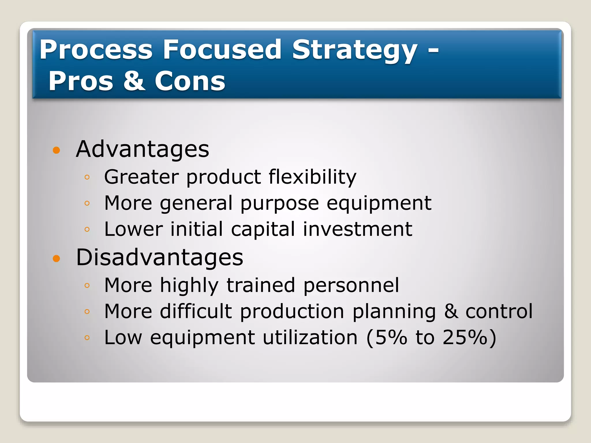 Process Focused Strategy -
Pros & Cons
 Advantages
◦ Greater product flexibility
◦ More general purpose equipment
◦ Lower initial capital investment
 Disadvantages
◦ More highly trained personnel
◦ More difficult production planning & control
◦ Low equipment utilization (5% to 25%)
 