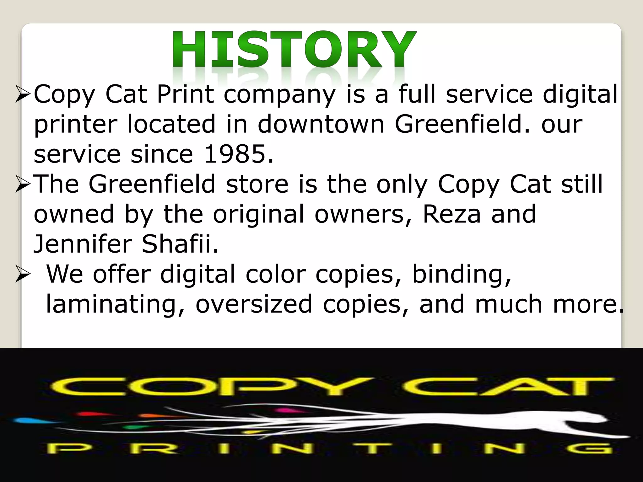 Copy Cat Print company is a full service digital
printer located in downtown Greenfield. our
service since 1985.
The Greenfield store is the only Copy Cat still
owned by the original owners, Reza and
Jennifer Shafii.
 We offer digital color copies, binding,
laminating, oversized copies, and much more.
 