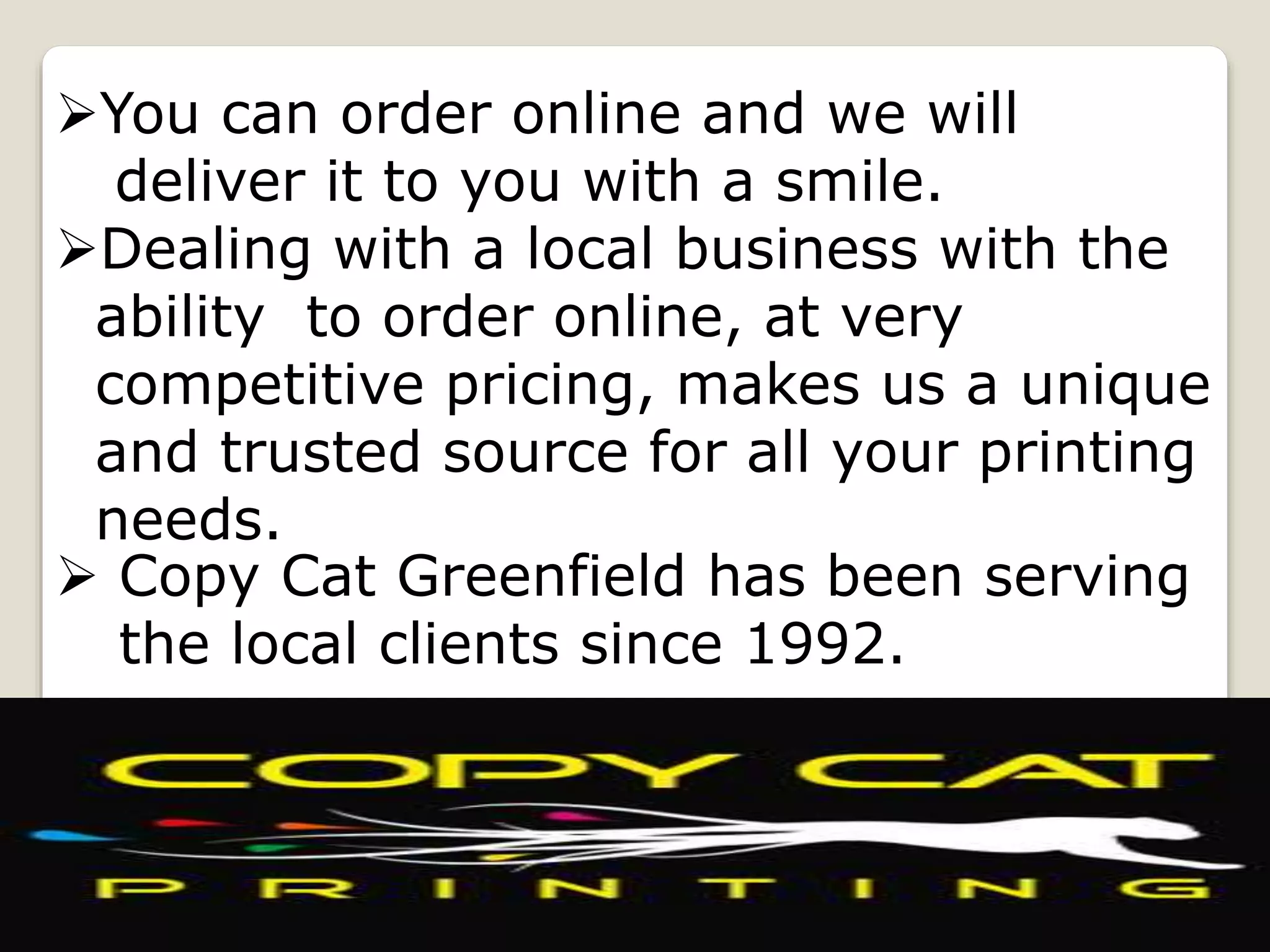 You can order online and we will
deliver it to you with a smile.
Dealing with a local business with the
ability to order online, at very
competitive pricing, makes us a unique
and trusted source for all your printing
needs.
 Copy Cat Greenfield has been serving
the local clients since 1992.
 