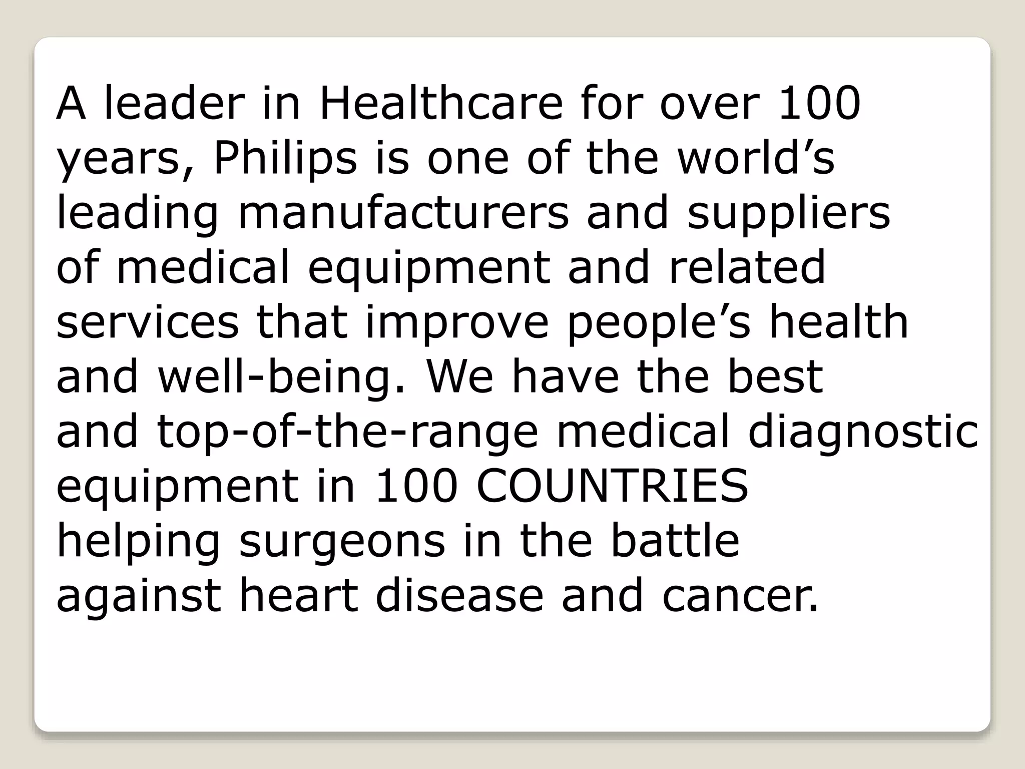 A leader in Healthcare for over 100
years, Philips is one of the world’s
leading manufacturers and suppliers
of medical equipment and related
services that improve people’s health
and well-being. We have the best
and top-of-the-range medical diagnostic
equipment in 100 COUNTRIES
helping surgeons in the battle
against heart disease and cancer.
 
