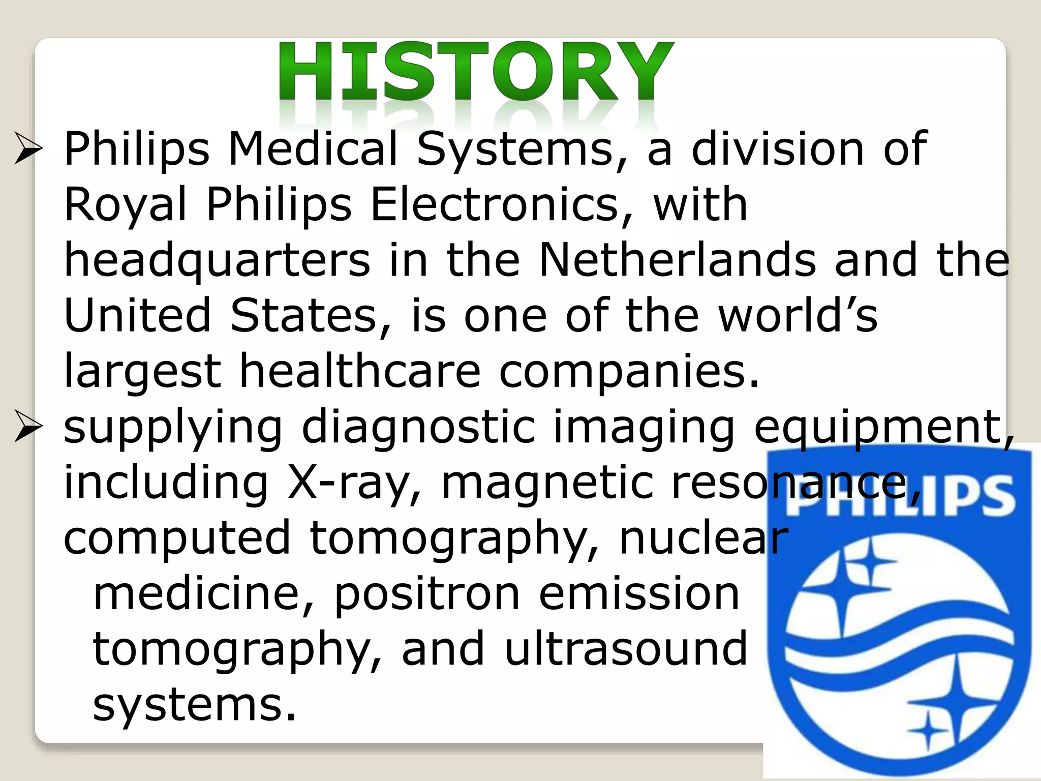  Philips Medical Systems, a division of
Royal Philips Electronics, with
headquarters in the Netherlands and the
United States, is one of the world’s
largest healthcare companies.
 supplying diagnostic imaging equipment,
including X-ray, magnetic resonance,
computed tomography, nuclear
medicine, positron emission
tomography, and ultrasound
systems.
 
