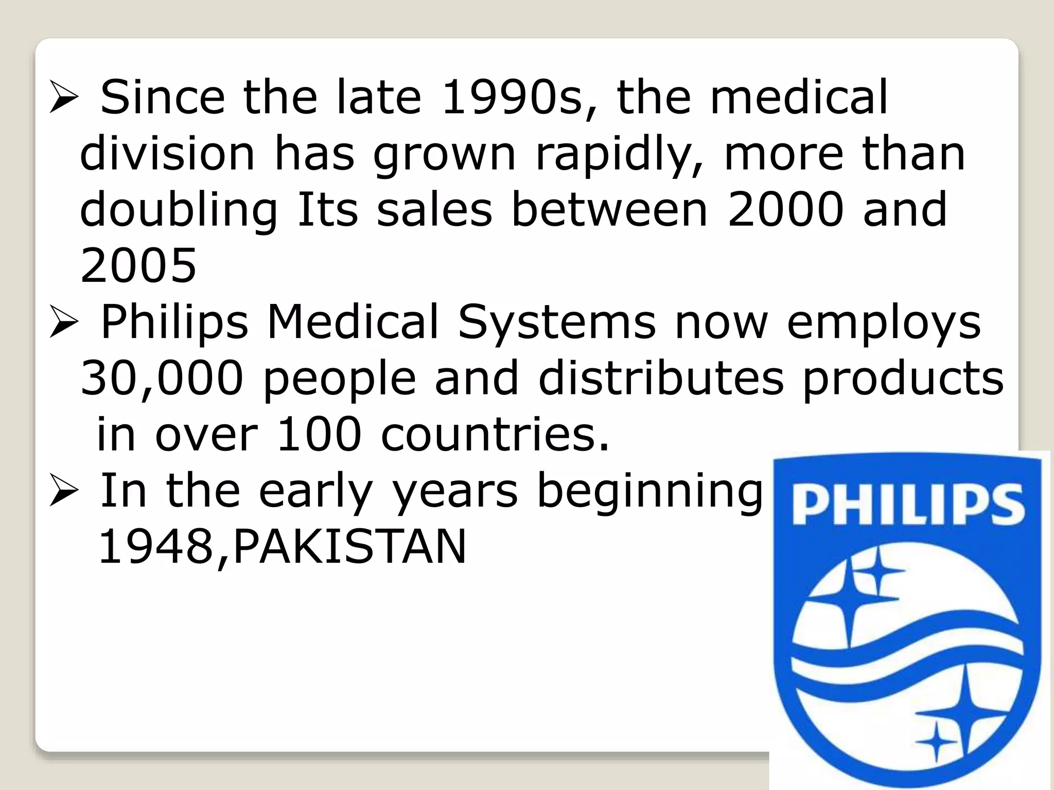  Since the late 1990s, the medical
division has grown rapidly, more than
doubling Its sales between 2000 and
2005
 Philips Medical Systems now employs
30,000 people and distributes products
in over 100 countries.
 In the early years beginning
1948,PAKISTAN
 