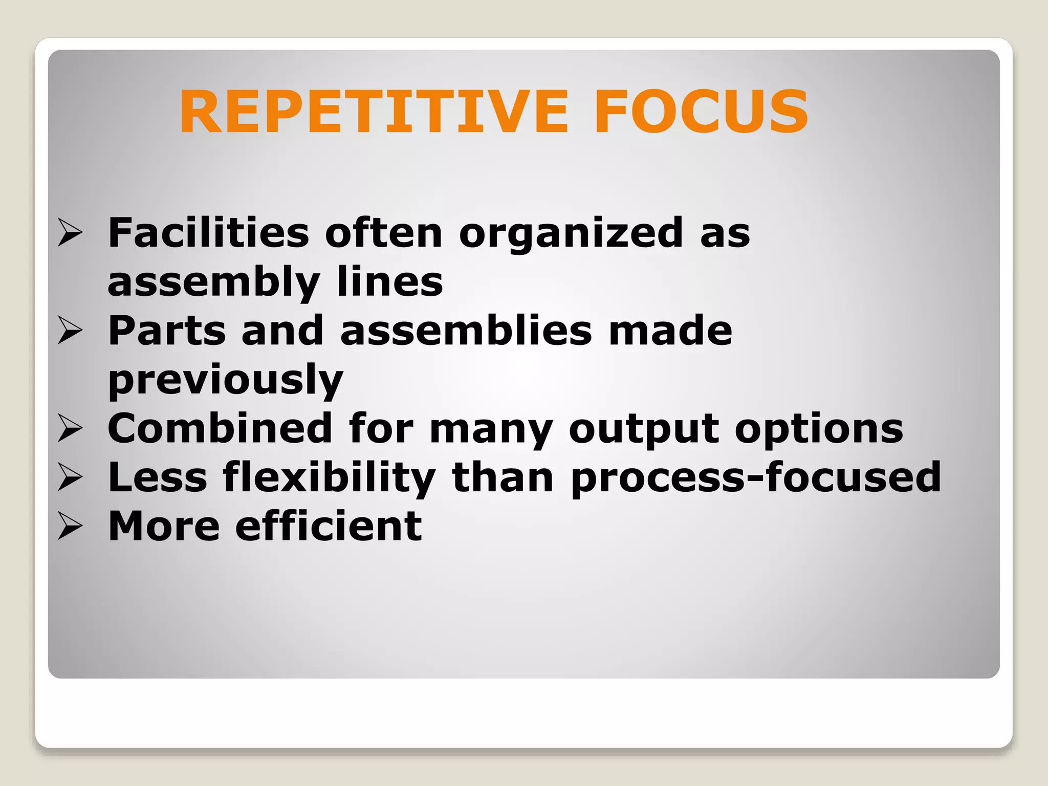  Facilities often organized as
assembly lines
 Parts and assemblies made
previously
 Combined for many output options
 Less flexibility than process-focused
 More efficient
REPETITIVE FOCUS
 