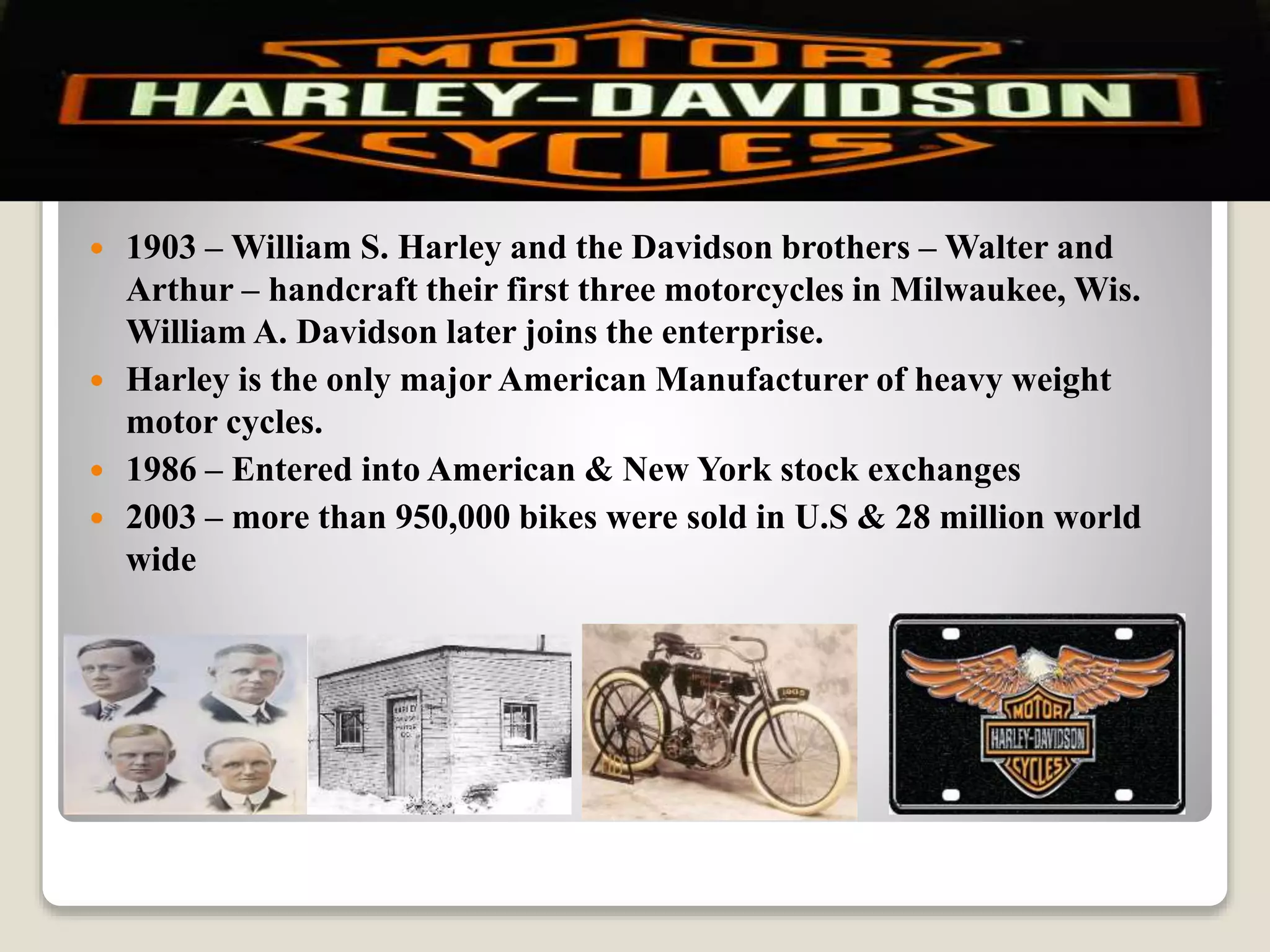  1903 – William S. Harley and the Davidson brothers – Walter and
Arthur – handcraft their first three motorcycles in Milwaukee, Wis.
William A. Davidson later joins the enterprise.
 Harley is the only major American Manufacturer of heavy weight
motor cycles.
 1986 – Entered into American & New York stock exchanges
 2003 – more than 950,000 bikes were sold in U.S & 28 million world
wide
 