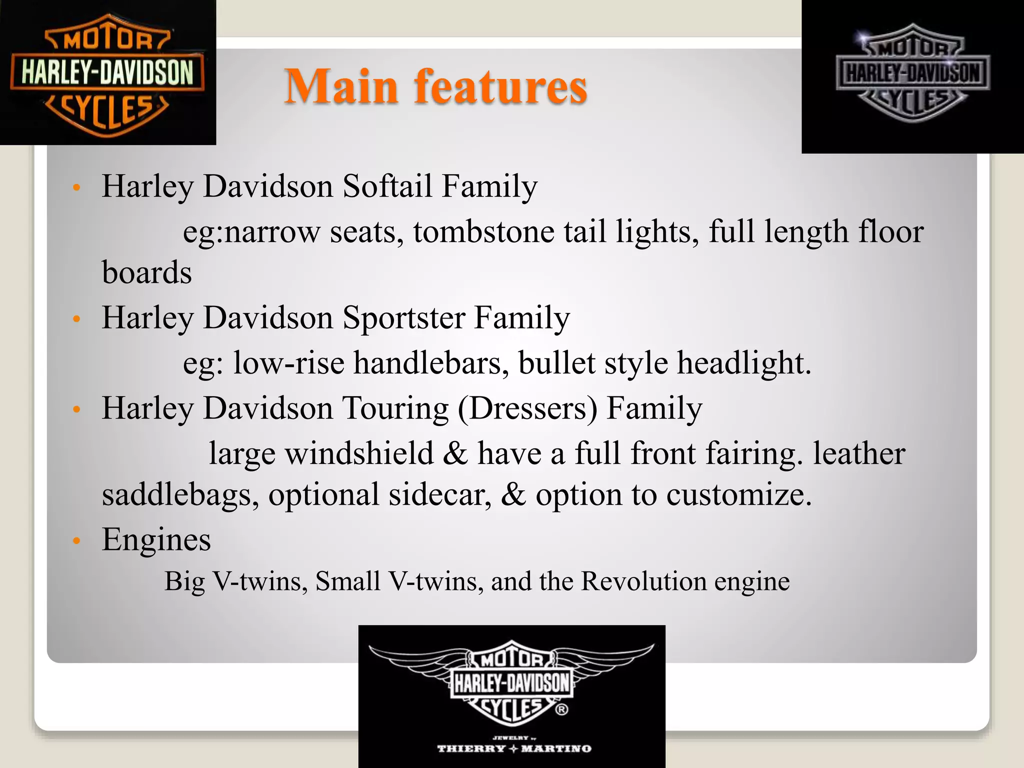 Main features
• Harley Davidson Softail Family
eg:narrow seats, tombstone tail lights, full length floor
boards
• Harley Davidson Sportster Family
eg: low-rise handlebars, bullet style headlight.
• Harley Davidson Touring (Dressers) Family
large windshield & have a full front fairing. leather
saddlebags, optional sidecar, & option to customize.
• Engines
Big V-twins, Small V-twins, and the Revolution engine
 