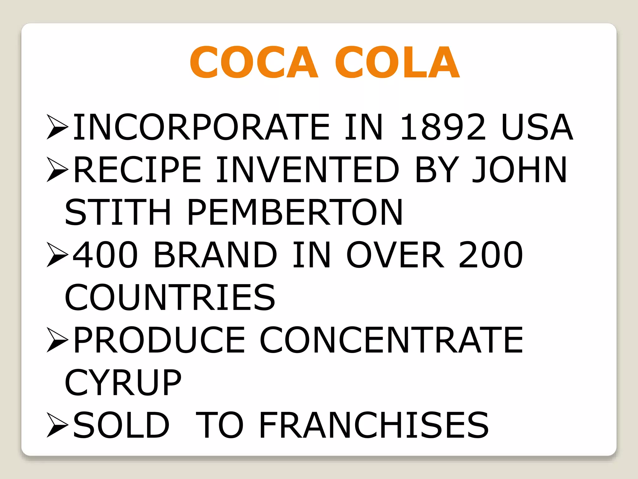 COCA COLA
INCORPORATE IN 1892 USA
RECIPE INVENTED BY JOHN
STITH PEMBERTON
400 BRAND IN OVER 200
COUNTRIES
PRODUCE CONCENTRATE
CYRUP
SOLD TO FRANCHISES
 