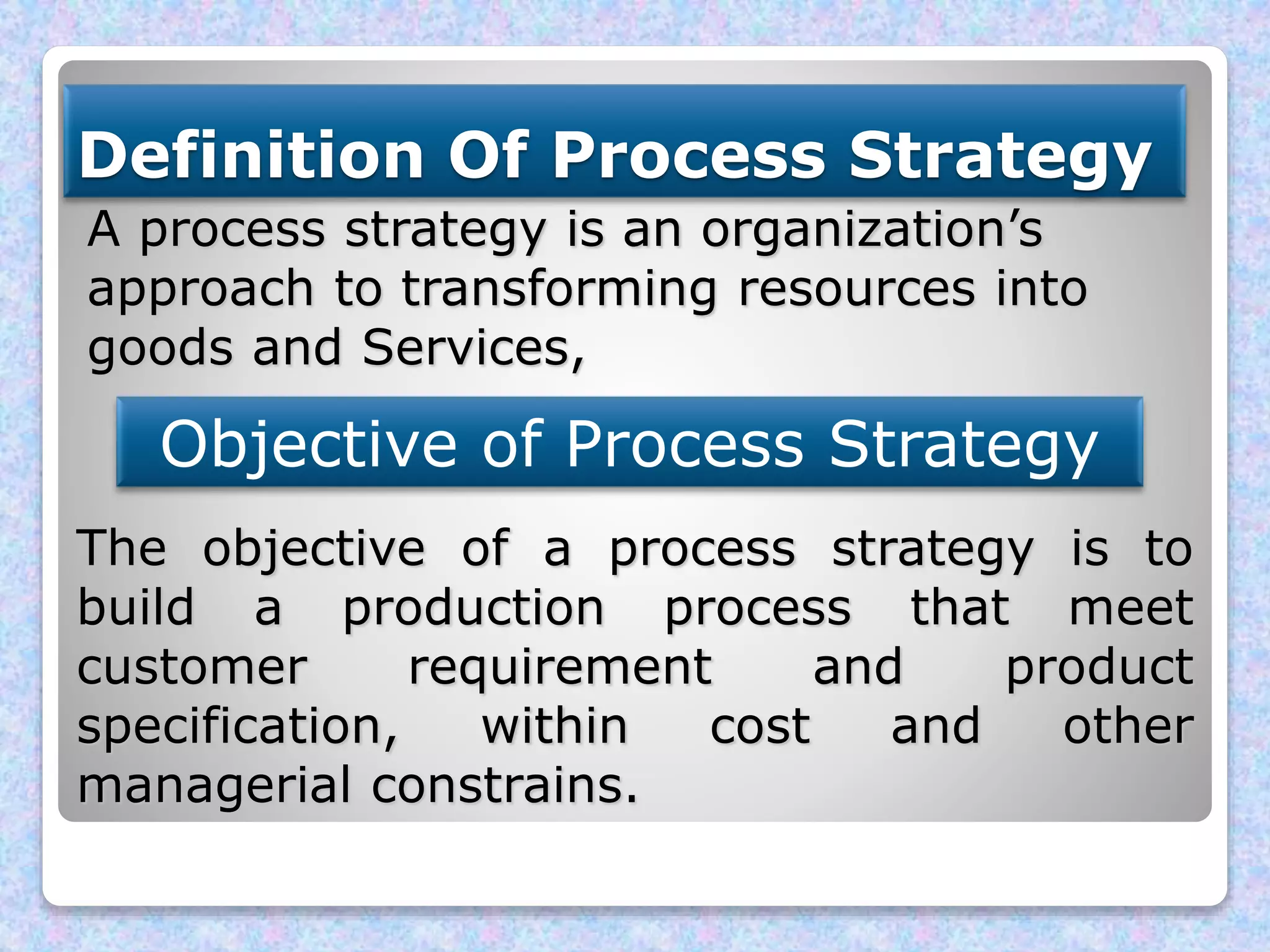 Definition Of Process Strategy
A process strategy is an organization’s
approach to transforming resources into
goods and Services,
Objective of Process Strategy
The objective of a process strategy is to
build a production process that meet
customer requirement and product
specification, within cost and other
managerial constrains.
 