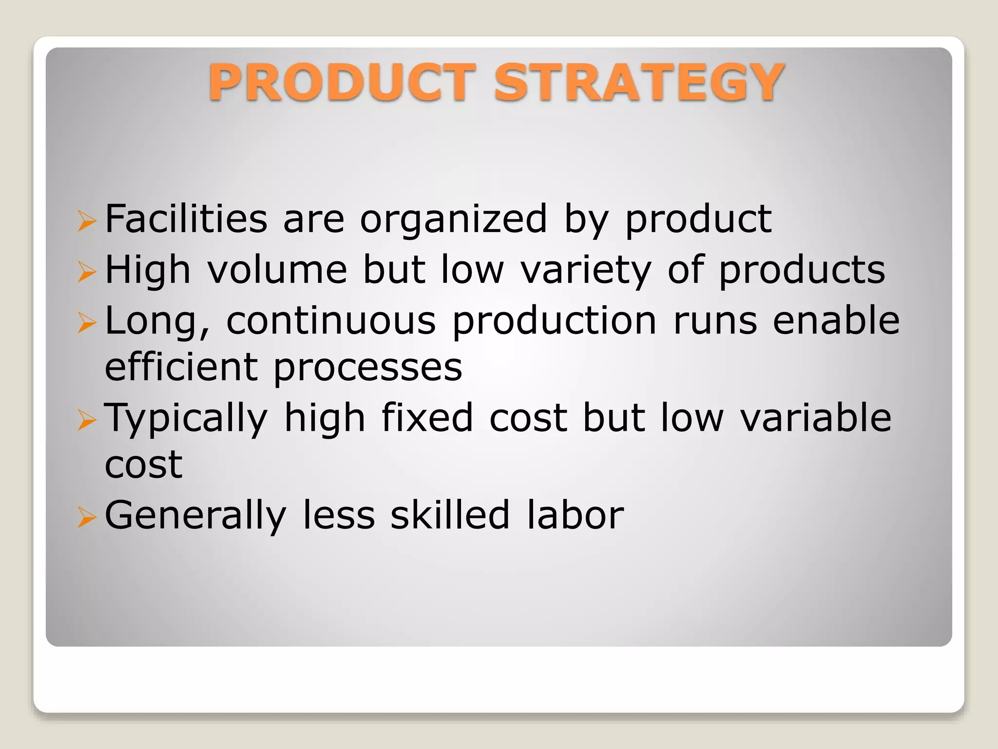 PRODUCT STRATEGY
Facilities are organized by product
High volume but low variety of products
Long, continuous production runs enable
efficient processes
Typically high fixed cost but low variable
cost
Generally less skilled labor
 