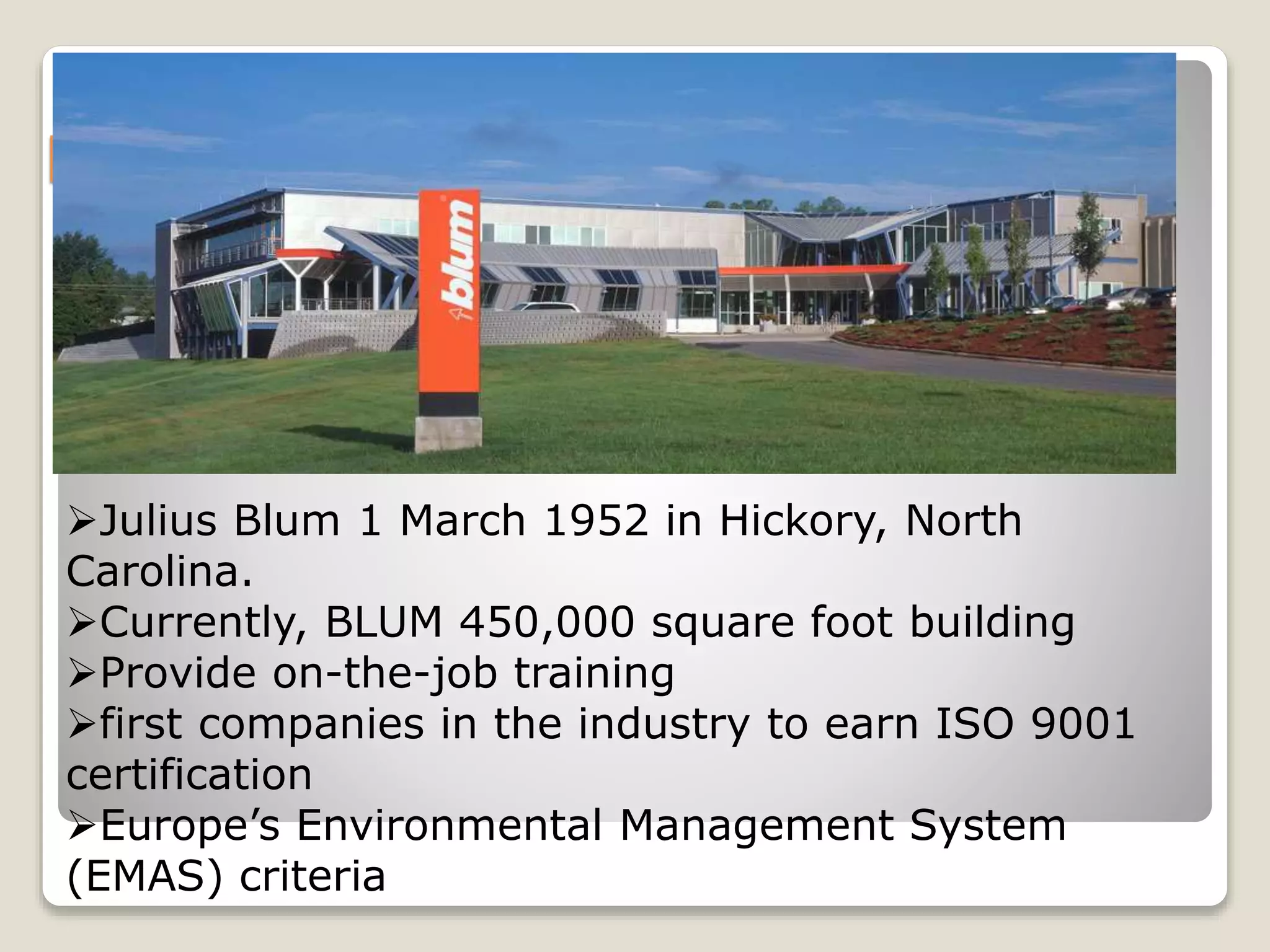 BLUM: PERFECTING MOTION
Julius Blum 1 March 1952 in Hickory, North
Carolina.
Currently, BLUM 450,000 square foot building
Provide on-the-job training
first companies in the industry to earn ISO 9001
certification
Europe’s Environmental Management System
(EMAS) criteria
 
