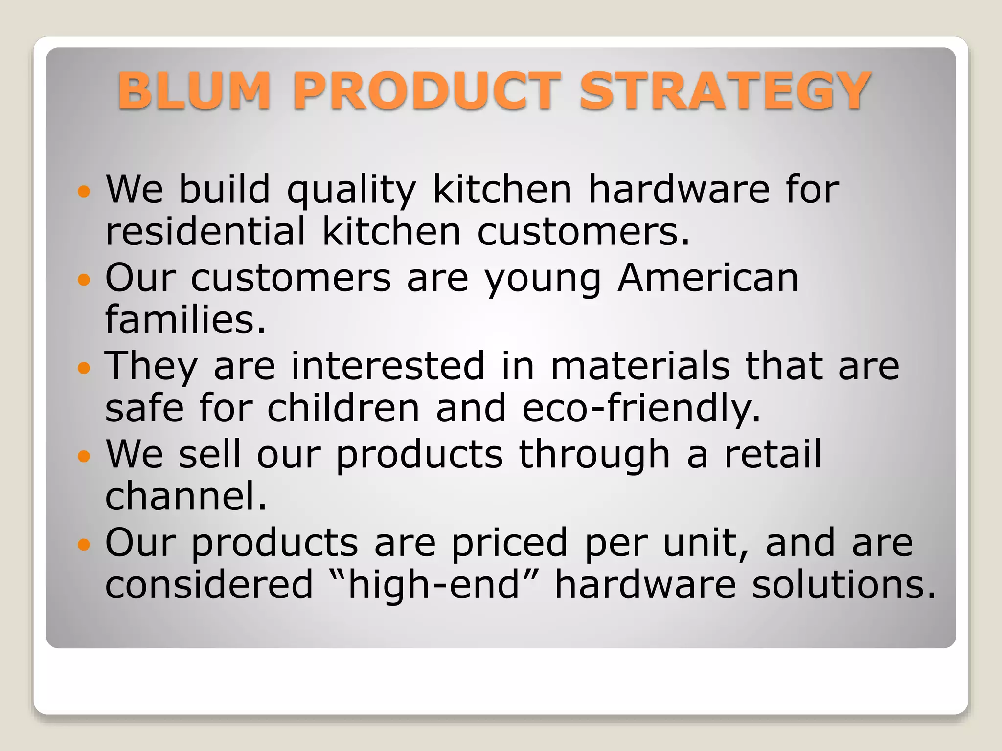 BLUM PRODUCT STRATEGY
 We build quality kitchen hardware for
residential kitchen customers.
 Our customers are young American
families.
 They are interested in materials that are
safe for children and eco-friendly.
 We sell our products through a retail
channel.
 Our products are priced per unit, and are
considered “high-end” hardware solutions.
 