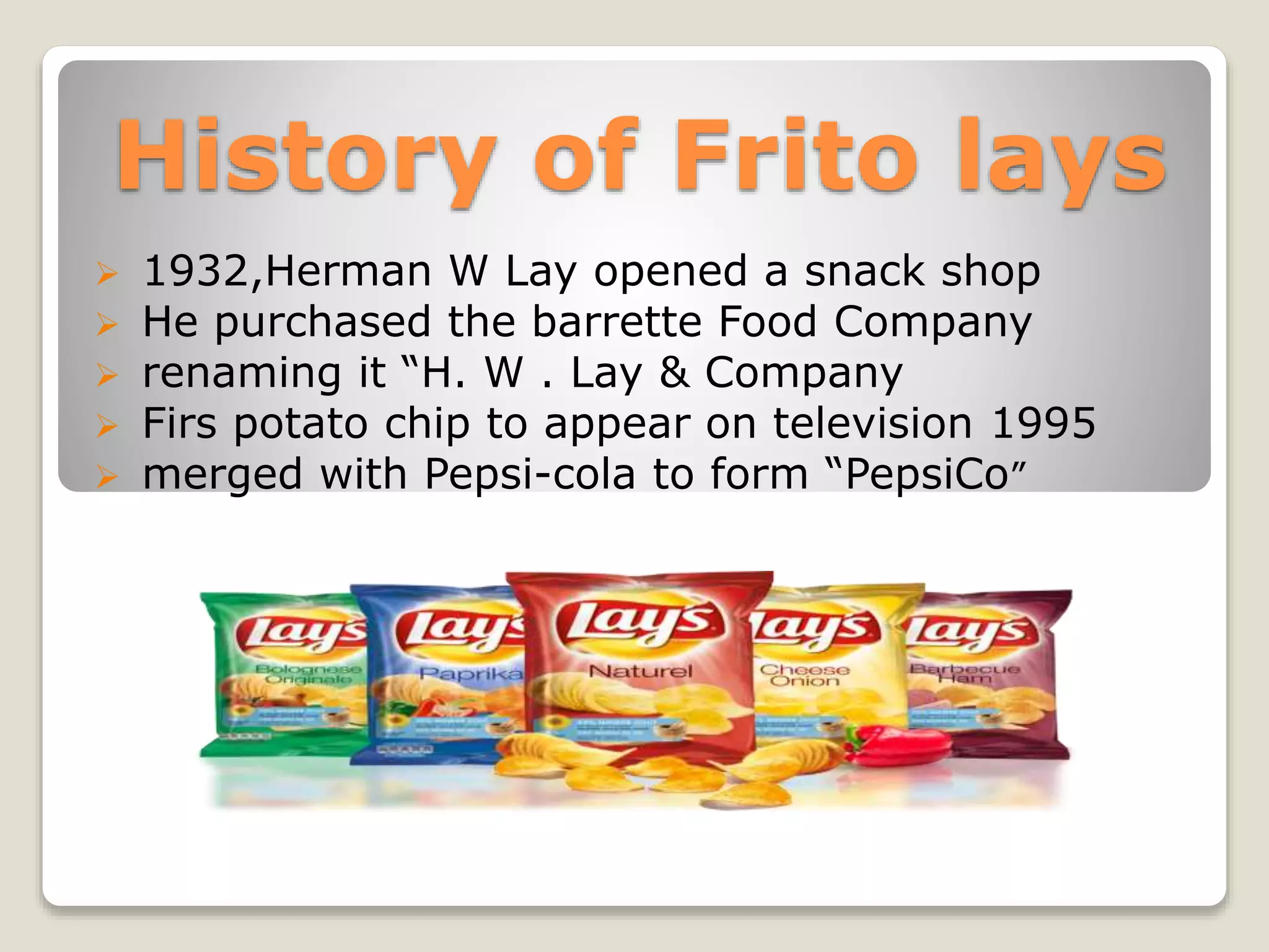History of Frito lays
 1932,Herman W Lay opened a snack shop
 He purchased the barrette Food Company
 renaming it “H. W . Lay & Company
 Firs potato chip to appear on television 1995
 merged with Pepsi-cola to form “PepsiCo”
 