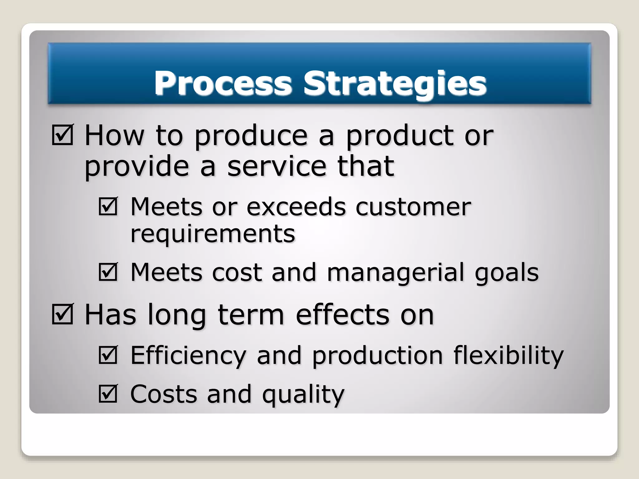 Process Strategies
 How to produce a product or
provide a service that
 Meets or exceeds customer
requirements
 Meets cost and managerial goals
 Has long term effects on
 Efficiency and production flexibility
 Costs and quality
 