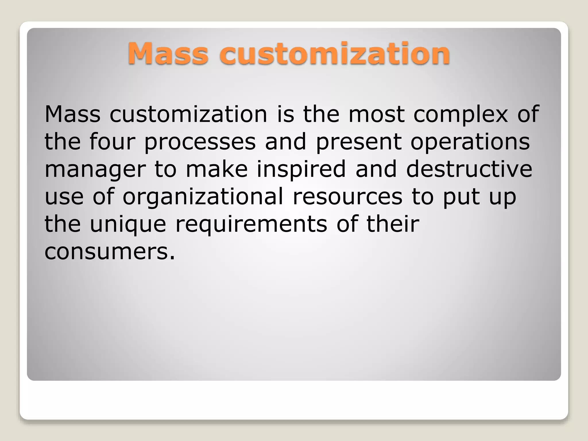 Mass customization
Mass customization is the most complex of
the four processes and present operations
manager to make inspired and destructive
use of organizational resources to put up
the unique requirements of their
consumers.
 