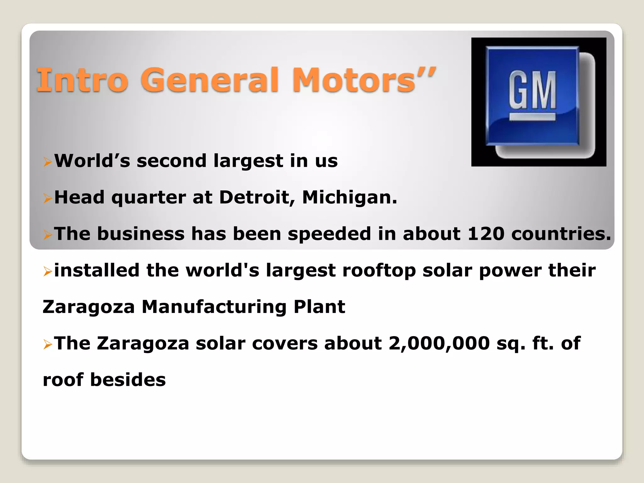 Intro General Motors’’
World’s second largest in us
Head quarter at Detroit, Michigan.
The business has been speeded in about 120 countries.
installed the world's largest rooftop solar power their
Zaragoza Manufacturing Plant
The Zaragoza solar covers about 2,000,000 sq. ft. of
roof besides
 