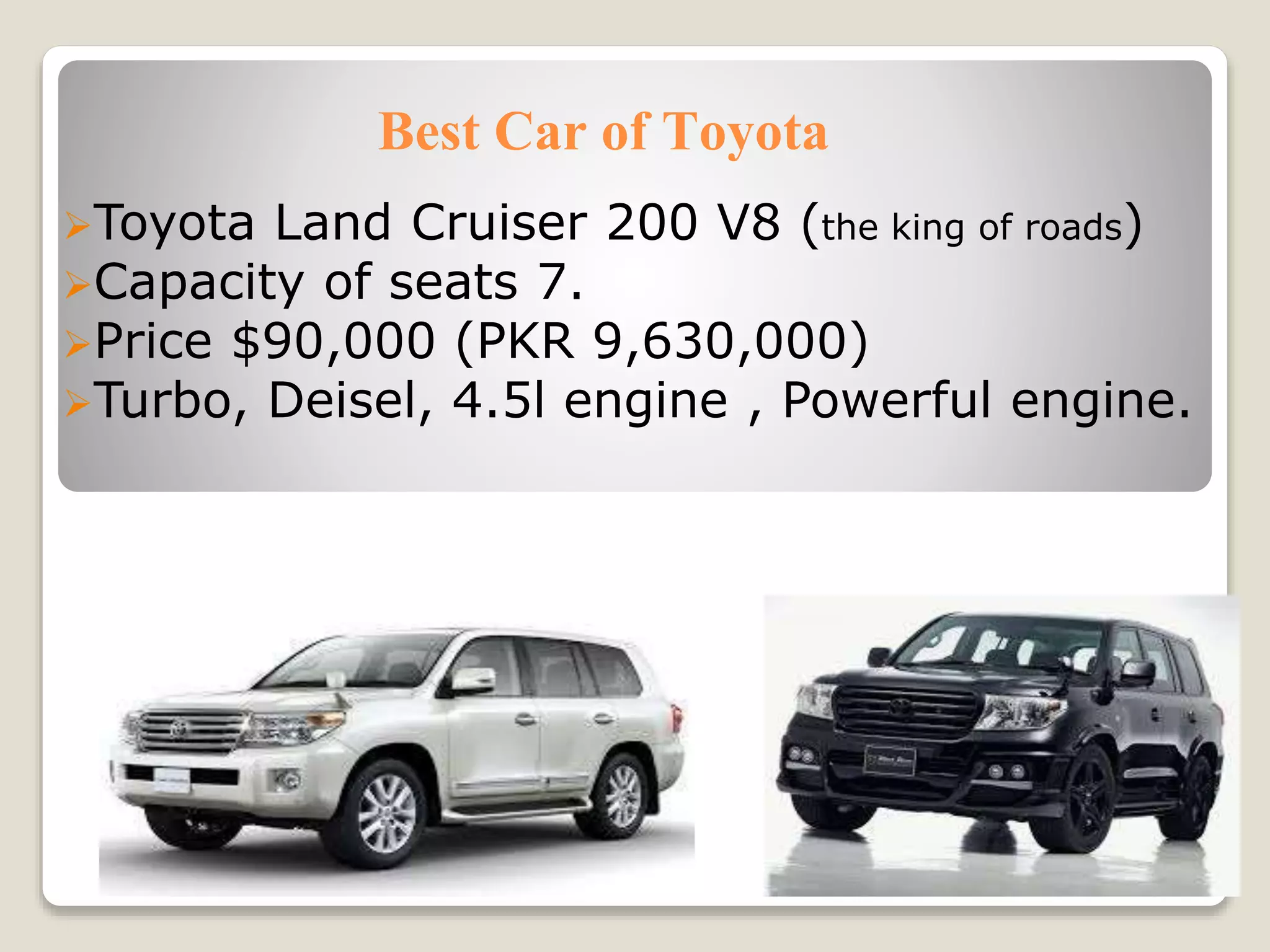 Best Car of Toyota
Toyota Land Cruiser 200 V8 (the king of roads)
Capacity of seats 7.
Price $90,000 (PKR 9,630,000)
Turbo, Deisel, 4.5l engine , Powerful engine.
 