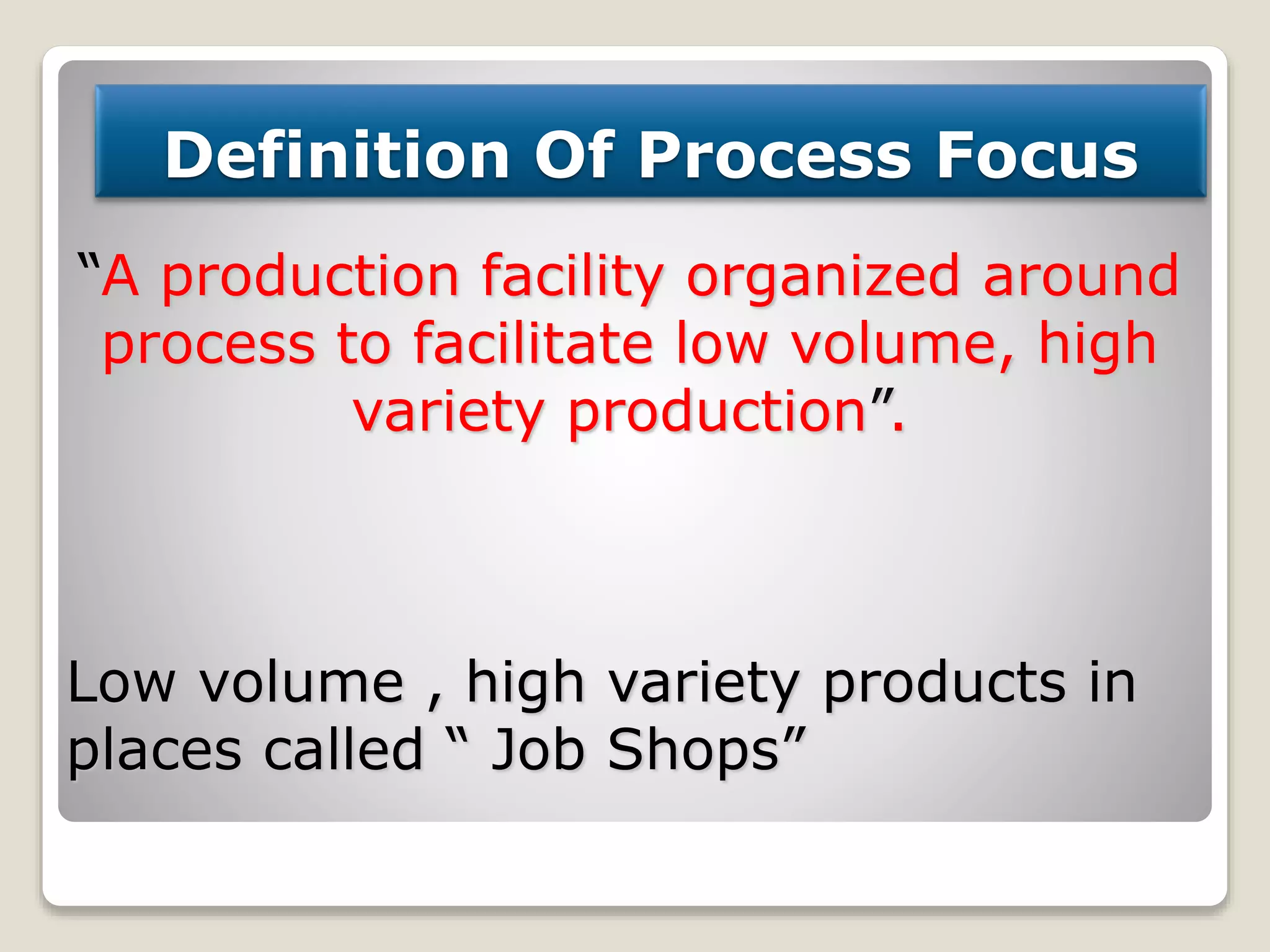 Definition Of Process Focus
“A production facility organized around
process to facilitate low volume, high
variety production”.
Low volume , high variety products in
places called “ Job Shops”
 