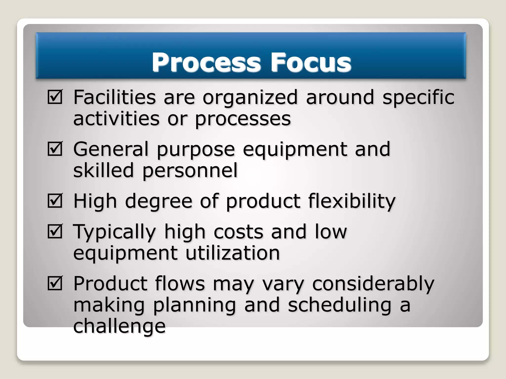 Process Focus
 Facilities are organized around specific
activities or processes
 General purpose equipment and
skilled personnel
 High degree of product flexibility
 Typically high costs and low
equipment utilization
 Product flows may vary considerably
making planning and scheduling a
challenge
 