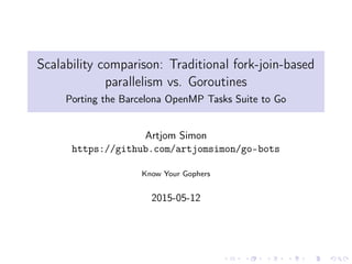 Scalability comparison: Traditional fork-join-based
parallelism vs. Goroutines
Porting the Barcelona OpenMP Tasks Suite to Go
Artjom Simon
https://github.com/artjomsimon/go-bots
Know Your Gophers
2015-05-12
 