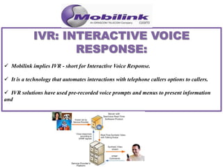  Mobilink implies IVR - short for Interactive Voice Response.
 It is a technology that automates interactions with telephone callers options to callers.
 IVR solutions have used pre-recorded voice prompts and menus to present information
and
 