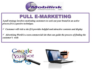 A pull strategy involves motivating customers to seek out your brand in an active
process.It is a passive technique.
 Customer will visit a site if it provides helpful and attractive contents and display
 Advertising World is a non-commercial site that can guide the process of finding the
customer’s wish
 