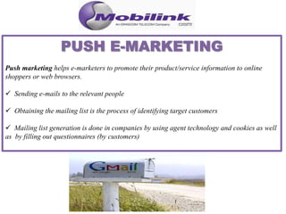 Push marketing helps e-marketers to promote their product/service information to online
shoppers or web browsers.
 Sending e-mails to the relevant people
 Obtaining the mailing list is the process of identifying target customers
 Mailing list generation is done in companies by using agent technology and cookies as well
as by filling out questionnaires (by customers)
 