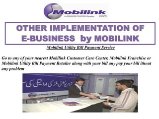 Mobilink Utility Bill Payment Service
Go to any of your nearest Mobilink Customer Care Center, Mobilink Franchise or
Mobilink Utility Bill Payment Retailer along with your bill any pay your bill ithout
any problem
 
