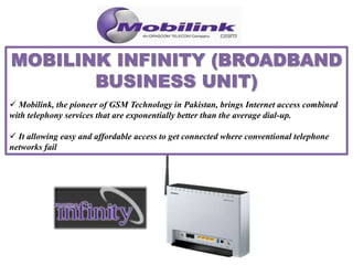  Mobilink, the pioneer of GSM Technology in Pakistan, brings Internet access combined
with telephony services that are exponentially better than the average dial-up.
 It allowing easy and affordable access to get connected where conventional telephone
networks fail
 