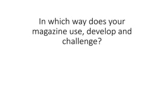 In which way does your
magazine use, develop and
challenge?
 
