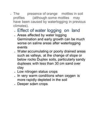  The presence of orange mottles in soil
profiles (although some mottles may
have been caused by waterlogging in previous
climates).
 Effect of water logging on land
 Areas affected by water logging
Germination and early growth can be much
worse on saline areas after waterlogging
events
 Water accumulating or poorly drained areas
such as valleys, at the change of slope or
below rocks Duplex soils, particularly sandy
duplexes with less than 30 cm sand over
clay
 Low nitrogen status crops
 In very warm conditions when oxygen is
more rapidly depleted in the soil
 Deeper sown crops
 