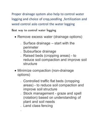 Proper drainage system also help to control water
logging and choice of crop,seedling ,fertilization and
weed control aslo control the water logging
Best way to control water logging
 Remove excess water (drainage options)
o Surface drainage – start with the
perimeter
o Subsurface drainage
o Raised beds (cropping areas) - to
reduce soil compaction and improve soil
structure
 Minimize compaction (non-drainage
options)
o Controlled traffic flat beds (cropping
areas) - to reduce soil compaction and
improve soil structure
o Stock management - graze and spell
(rotation) based on understanding of
plant and soil needs
o Land class fencing
o
 