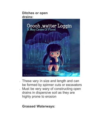 Ditches or open
drains:
o These vary in size and length and can
be formed by spinner cuts or excavators
o Must be very wary of constructing open
drains in dispersive soil as they are
highly prone to erosion
Grassed Waterways:
 