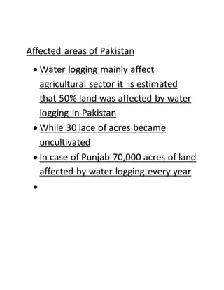 Affected areas of Pakistan
 Water logging mainly affect
agricultural sector it is estimated
that 50% land was affected by water
logging in Pakistan
 While 30 lace of acres became
uncultivated
 In case of Punjab 70,000 acres of land
affected by water logging every year

 