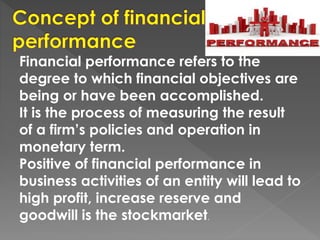 Financial performance refers to the
degree to which financial objectives are
being or have been accomplished.
It is the process of measuring the result
of a firm’s policies and operation in
monetary term.
Positive of financial performance in
business activities of an entity will lead to
high profit, increase reserve and
goodwill is the stockmarket.
 