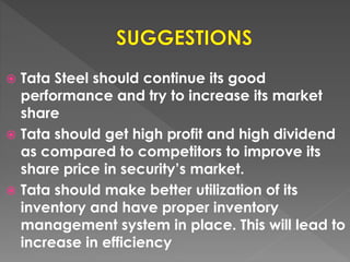  Tata Steel should continue its good
performance and try to increase its market
share
 Tata should get high profit and high dividend
as compared to competitors to improve its
share price in security’s market.
 Tata should make better utilization of its
inventory and have proper inventory
management system in place. This will lead to
increase in efficiency
 