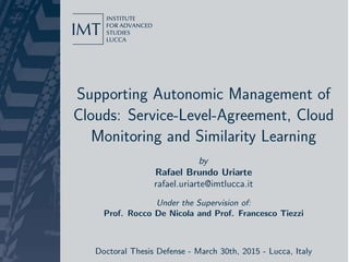 Supporting Autonomic Management of
Clouds: Service-Level-Agreement, Cloud
Monitoring and Similarity Learning
by
Rafael Brundo Uriarte
rafael.uriarte@imtlucca.it
Under the Supervision of:
Prof. Rocco De Nicola and Prof. Francesco Tiezzi
Doctoral Thesis Defense - March 30th, 2015 - Lucca, Italy
 