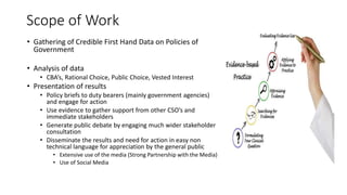 Scope of Work
• Gathering of Credible First Hand Data on Policies of
Government
• Analysis of data
• CBA’s, Rational Choice, Public Choice, Vested Interest
• Presentation of results
• Policy briefs to duty bearers (mainly government agencies)
and engage for action
• Use evidence to gather support from other CSO’s and
immediate stakeholders
• Generate public debate by engaging much wider stakeholder
consultation
• Disseminate the results and need for action in easy non
technical language for appreciation by the general public
• Extensive use of the media (Strong Partnership with the Media)
• Use of Social Media
 