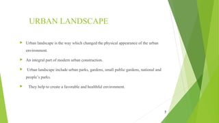 URBAN LANDSCAPE
5
 Urban landscape is the way which changed the physical appearance of the urban
environment.
 An integral part of modern urban construction.
 Urban landscape include urban parks, gardens, small public gardens, national and
people’s parks.
   They help to create a favorable and healthful environment.
 