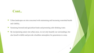 Cont..
 Urban landscapes are also concerned with maintaining and increasing watershed health
and viability,
 Sustaining forested and agricultural lands and promoting safer drinking water.
 By incorporating nature into urban areas, we not only beautify our surroundings, but
also benefit wildlife and provide a healthier atmosphere for generations to come.
8
 