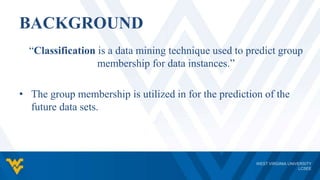 BACKGROUND
“Classification is a data mining technique used to predict group
membership for data instances.”
• The group membership is utilized in for the prediction of the
future data sets.
 