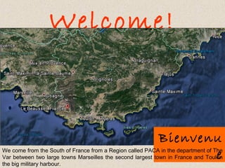 Welcome!
Bienvenu
eWe come from the South of France from a Region called PACA in the department of The
Var between two large towns Marseilles the second largest town in France and Toulon
the big military harbour.
 