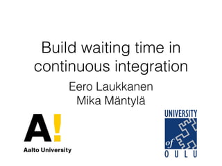 Build waiting time in
continuous integration
Eero Laukkanen
Mika Mäntylä
 